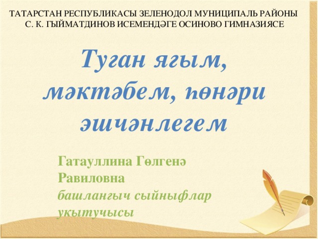 ТАТАРСТАН РЕСПУБЛИКАСЫ ЗЕЛЕНОДОЛ МУНИЦИПАЛЬ РАЙОНЫ С. К. ГЫЙМАТДИНОВ ИСЕМЕНДӘГЕ ОСИНОВО ГИМНАЗИЯСЕ Туган ягым, мәктәбем, һөнәри эшчәнлегем  Гатауллина Гөлгенә Равиловна башлангыч сыйныфлар укытучысы 