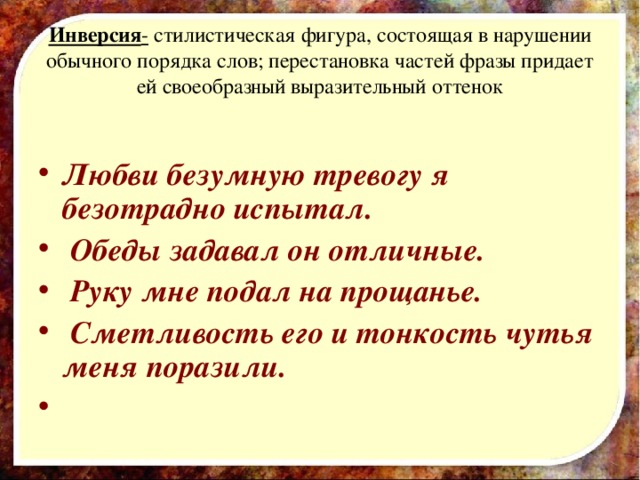 Инверсия - стилистическая фигура, состоящая в нарушении обычного порядка слов; перестановка частей фразы придает ей своеобразный выразительный оттенок  Любви безумную тревогу я безотрадно испытал.  Обеды задавал он отличные.  Руку мне подал на прощанье.  Сметливость его и тонкость чутья меня поразили.   