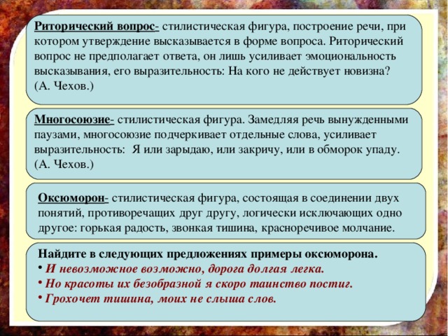 Риторический вопрос - стилистическая фигура, построение речи, при котором утверждение высказывается в форме вопроса. Риторический вопрос не предполагает ответа, он лишь усиливает эмоциональность высказывания, его выразительность: На кого не действует новизна? (А. Чехов.) Многосоюзие - стилистическая фигура. Замедляя речь вынужденными паузами, многосоюзие подчеркивает отдельные слова, усиливает выразительность: Я или зарыдаю, или закричу, или в обморок упаду. (А. Чехов.) Оксюморон - стилистическая фигура, состоящая в соединении двух понятий, противоречащих друг другу, логически исключающих одно другое: горькая радость, звонкая тишина, красноречивое молчание. Найдите в следующих предложениях примеры оксюморона.  И невозможное возможно, дорога долгая легка.  Но красоты их безобразной я скоро таинство постиг.  Грохочет тишина, моих не слыша слов.  