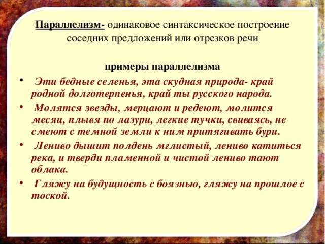 Параллелизм- одинаковое синтаксическое построение соседних предложений или отрезков речи примеры параллелизма  Эти бедные селенья, эта скудная природа- край родной долготерпенья, край ты русского народа.  Молятся звезды, мерцают и редеют, молится месяц, плывя по лазури, легкие тучки, свиваясь, не смеют с темной земли к ним притягивать бури.  Лениво дышит полдень мглистый, лениво катиться река, и тверди пламенной и чистой лениво тают облака.  Гляжу на будущность с боязнью, гляжу на прошлое с тоской.   