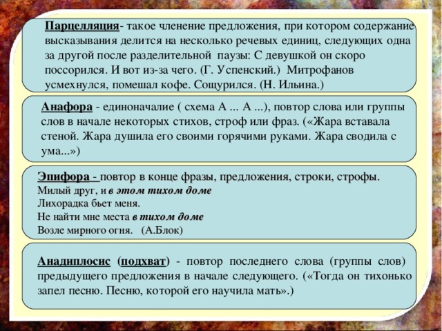 Парцелляция - такое членение предложения, при котором содержание высказывания делится на несколько речевых единиц, следующих одна за другой после разделительной паузы: С девушкой он скоро поссорился. И вот из-за чего. (Г. Успенский.) Митрофанов усмехнулся, помешал кофе. Сощурился. (Н. Ильина.) Анафора - единоначалие ( схема А ... А ...), повтор слова или группы слов в начале некоторых стихов, строф или фраз. («Жара вставала стеной. Жара душила его своими горячими руками. Жара сводила с ума...») Эпифора - повтор в конце фразы, предложения, строки, строфы. Милый друг, и в этом тихом доме Лихорадка бьет меня. Не найти мне места в тихом доме Возле мирного огня. (А.Блок) Анадиплосис ( подхват ) - повтор последнего слова (группы слов) предыдущего предложения в начале следующего. («Тогда он тихонько запел песню. Песню, которой его научила мать».) 