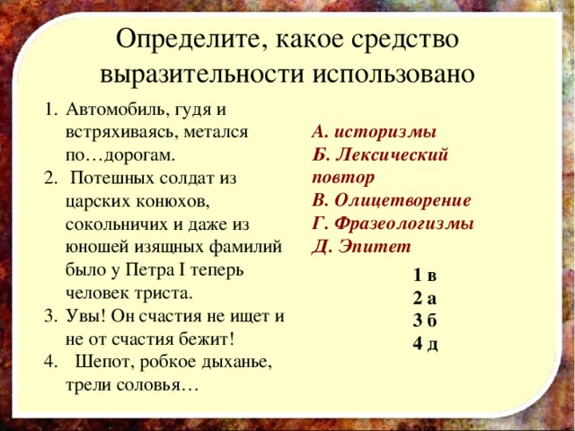 Определите, какое средство выразительности использовано Автомобиль, гудя и встряхиваясь, метался по…дорогам.  Потешных солдат из царских конюхов, сокольничих и даже из юношей изящных фамилий было у Петра I теперь человек триста. Увы! Он счастия не ищет и не от счастия бежит!  Шепот, робкое дыханье, трели соловья… А. историзмы Б. Лексический повтор В. Олицетворение Г. Фразеологизмы Д. Эпитет 1  в 2  а 3  б 4  д  