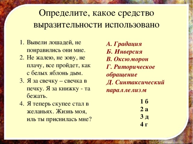 Определите, какое средство выразительности использовано Вывели лошадей, не понравились они мне. Не жалею, не зову, не плачу, все пройдет, как с белых яблонь дым. Я за свечку – свечка в печку. Я за книжку - та бежать. Я теперь скупее стал в желаньях. Жизнь моя, иль ты приснилась мне? А. Градация Б. Инверсия В. Оксюморон Г. Риторическое обращение Д. Синтаксический параллелизм  1  б 2  а 3  д 4  г  