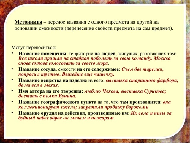 Метонимия  – перенос названия с одного предмета на другой на основании смежности (перенесение свойств предмета на сам предмет). Могут переноситься: Название помещения , территории на людей , живущих, работающих там: Вся школа пришла на стадион поболеть за свою команду. Москва снова готова голосовать за своего мэра . Название сосуда , емкости на его содержимое : Съел две тарелки, попросил третью. Выпейте еще чашечку. Название вещества на изделие из него: выставка старинного фарфора; дама вся в мехах. Имя автора на его творения:  люблю Чехова, выставка Сурикова; достать с полки Бунина. Название географического пункта на то, что там производится : она коллекционирует гжель; запретили продажу боржоми Название орудия на действия, производимые им : Их села и нивы за буйный набег обрек он мечам и пожарам.  