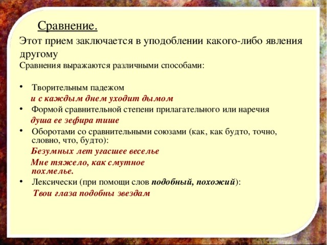  Сравнение.   Этот прием заключается в уподоблении какого-либо явления другому Сравнения выражаются различными способами: Творительным падежом  и с каждым днем уходит дымом Формой сравнительной степени прилагательного или наречия  душа ее зефира тише Оборотами со сравнительными союзами (как, как будто, точно, словно, что, будто):  Безумных лет угасшее веселье  Мне тяжело, как смутное похмелье. Лексически (при помощи слов подобный, похожий ):  Твои глаза подобны звездам 