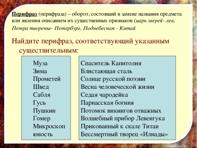 Перифраз (перифраза) – оборот, состоящий в замене названия предмета или явления описанием их существенных признаков ( царь зверей- лев, Петра творенье- Петербург, Поднебесная - Китай  Найдите перифраз, соответствующий указанным существительным: Муза Зима Прометей Швед Сабля Гусь Пушкин Гомер Микроскоп юность Спаситель Капитолия Блистающая сталь Солнце русской поэзии Весна человеческой жизни Седая чародейка Парнасская богиня Потомок викингов отважных Волшебный прибор Левенгука Прикованный к скале Титан Бессмертный творец «Илиады» 