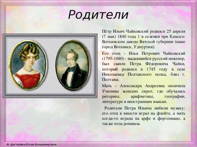 Родители Пётр Ильич Чайковский родился 25 апреля (7 мая) 1840 года 1 в селении при Камско-Воткинском заводе Вятской губернии (ныне город Воткинск, Удмуртия). Его отец - Илья Петрович Чайковский (1795-1880) - выдающийся русский инженер, был сыном Петра Фёдоровича Чайки, который родился в 1745 году в селе Николаевка Полтавского полка, близ г. Полтавы. Мать - Александра Андреевна окончила Училище женских сирот, где обучалась риторике, арифметике, географии, литературе и иностранным языкам.  Родители Петра Ильича любили музыку: его отец в юности играл на флейте, а мать когда-то играла на арфе и фортепиано, а также пела романсы.