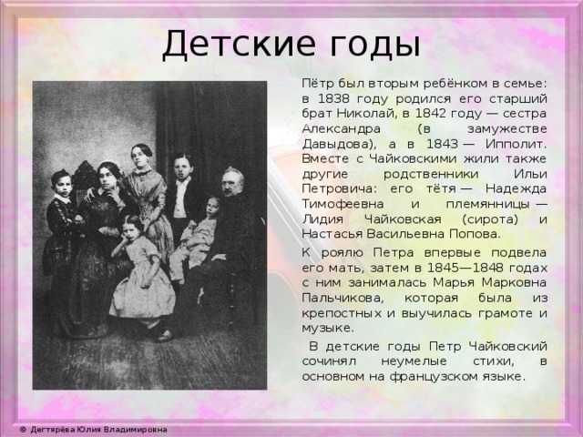 Детские годы Пётр был вторым ребёнком в семье: в 1838 году родился его старший брат Николай, в 1842 году — сестра Александра (в замужестве Давыдова), а в 1843 — Ипполит. Вместе с Чайковскими жили также другие родственники Ильи Петровича: его тётя — Надежда Тимофеевна и племянницы — Лидия Чайковская (сирота) и Настасья Васильевна Попова. К роялю Петра впервые подвела его мать, затем в 1845—1848 годах с ним занималась Марья Марковна Пальчикова, которая была из крепостных и выучилась грамоте и музыке.  В детские годы Петр Чайковский сочинял неумелые стихи, в основном на французском языке.