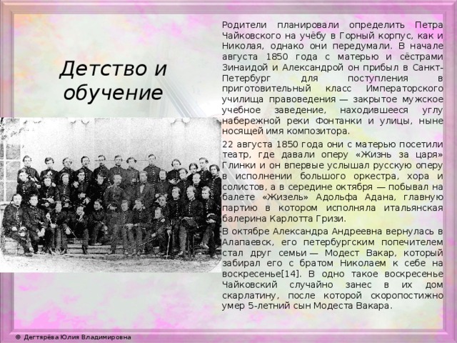 Родители планировали определить Петра Чайковского на учёбу в Горный корпус, как и Николая, однако они передумали. В начале августа 1850 года с матерью и сёстрами Зинаидой и Александрой он прибыл в Санкт-Петербург для поступления в приготовительный класс Императорского училища правоведения — закрытое мужское учебное заведение, находившееся углу набережной реки Фонтанки и улицы, ныне носящей имя композитора. 22 августа 1850 года они с матерью посетили театр, где давали оперу «Жизнь за царя» Глинки и он впервые услышал русскую оперу в исполнении большого оркестра, хора и солистов, а в середине октября — побывал на балете «Жизель» Адольфа Адана, главную партию в котором исполняла итальянская балерина Карлотта Гризи. В октябре Александра Андреевна вернулась в Алапаевск, его петербургским попечителем стал друг семьи — Модест Вакар, который забирал его с братом Николаем к себе на воскресенье[14]. В одно такое воскресенье Чайковский случайно занес в их дом скарлатину, после которой скоропостижно умер 5-летний сын Модеста Вакара. Детство и обучение