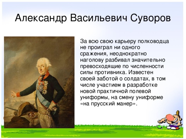 Александр Васильевич Суворов За всю свою карьеру полководца не проиграл ни одного сражения, неоднократно наголову разбивал значительно превосходящие по численности силы противника. Известен своей заботой о солдатах, в том числе участием в разработке новой практичной полевой униформы, на смену униформе «на прусский манер». 