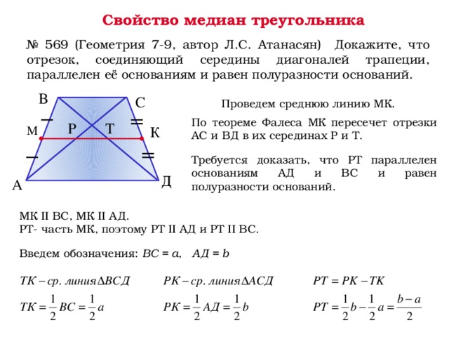 Свойство медиан треугольника № 569 (Геометрия 7-9, автор Л.С. Атанасян) Докажите, что отрезок, соединяющий середины диагоналей трапеции, параллелен её основаниям и равен полуразности оснований. В С Проведем среднюю линию МК. По теореме Фалеса МК пересечет отрезки АС и ВД в их серединах Р и Т. Р Т М К Требуется доказать, что РТ параллелен основаниям АД и ВС и равен полуразности оснований. Д А МК II ВС, МК II АД. РТ- часть МК, поэтому РТ II АД и РТ II ВС. Введем обозначения: BC = a, АД = b 