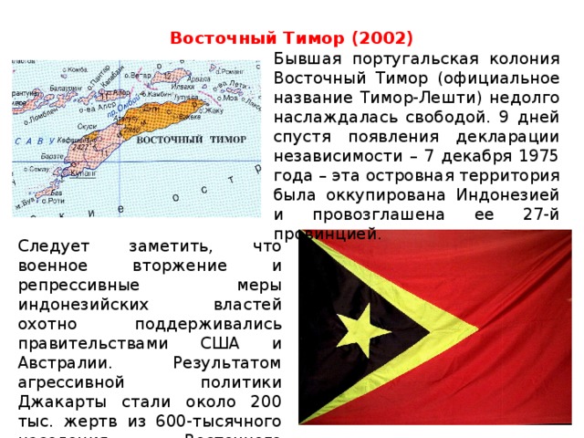 Восточный Тимор (2002)   Бывшая португальская колония Восточный Тимор (официальное название Тимор-Лешти) недолго наслаждалась свободой. 9 дней спустя появления декларации независимости – 7 декабря 1975 года – эта островная территория была оккупирована Индонезией и провозглашена ее 27-й провинцией.    Следует заметить, что военное вторжение и репрессивные меры индонезийских властей охотно поддерживались правительствами США и Австралии. Результатом агрессивной политики Джакарты стали около 200 тыс. жертв из 600-тысячного населения Восточного Тимора.    