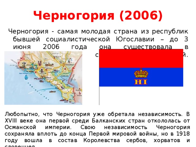 Черногория (2006)   Черногория - самая молодая страна из республик бывшей социалистической Югославии – до 3 июня 2006 года она существовала в конфедеративном союзе с Сербией.    Любопытно, что Черногория уже обретала независимость. В XVIII веке она первой среди Балканских стран откололась от Османской империи. Свою независимость Черногория сохраняла вплоть до конца Первой мировой войны, но в 1918 году вошла в состав Королевства сербов, хорватов и словенцев.    
