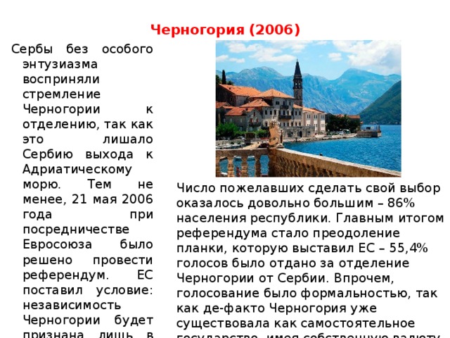 Черногория (2006)   Сербы без особого энтузиазма восприняли стремление Черногории к отделению, так как это лишало Сербию выхода к Адриатическому морю. Тем не менее, 21 мая 2006 года при посредничестве Евросоюза было решено провести референдум. ЕС поставил условие: независимость Черногории будет признана лишь в том случае, если за нее проголосуют не менее 55% участников референдума.    Число пожелавших сделать свой выбор оказалось довольно большим – 86% населения республики. Главным итогом референдума стало преодоление планки, которую выставил ЕС – 55,4% голосов было отдано за отделение Черногории от Сербии. Впрочем, голосование было формальностью, так как де-факто Черногория уже существовала как самостоятельное государство, имея собственную валюту и таможенную границу с Сербией .    