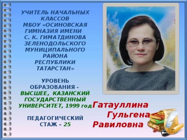 УЧИТЕЛЬ НАЧАЛЬНЫХ КЛАССОВ  МБОУ «ОСИНОВСКАЯ ГИМНАЗИЯ ИМЕНИ С. К. ГИМАТДИНОВА ЗЕЛЕНОДОЛЬСКОГО МУНИЦИПАЛЬНОГО РАЙОНА  РЕСПУБЛИКИ ТАТАРСТАН»    УРОВЕНЬ ОБРАЗОВАНИЯ -  ВЫСШЕЕ, КАЗАНСКИЙ ГОСУДАРСТВЕННЫЙ УНИВЕРСИТЕТ, 1999 год  ПЕДАГОГИЧЕСКИЙ СТАЖ – 25   КВАЛИФИКАЦИОННАЯ  КАТЕГОРИЯ – высшая     Гатауллина  Гульгена Равиловна  