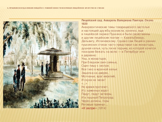   3. Пушкин всегда любил Лицей и с ранней юности воспевал лицейское братство в стихах   Лицейский сад. Акварель Валериана Лангера. Около 1820 Анакреонтические темы товарищеского застолья и   настоящей дружбы возникли, конечно, еще в   лицейской лирике Пушкина и   были свойственны и   другим лицейским поэтам  — Кюхельбекеру, Дельвигу, Илличевскому. Однако сам Лицей в   ранних пушкинских стихах часто представал как монастырь, душная келья, чуть   ли не   тюрьма, из   которой хочется поскорее бежать на   волю  — в   Петербург или в   деревню: Увы, в   монастыре,  При бледном свеч сиянье,  Один пишу к   сестре.  Все тихо в   мрачной кельи:  Защелка на   дверях,  Молчанье, враг веселий,  И   скука на   часах!    Но   время протечет,  И   с   каменных ворот  Падут, падут затворы,  И   в   пышный Петроград  Через долины, горы  Ретивые примчат... « К сестре »   (1814) 