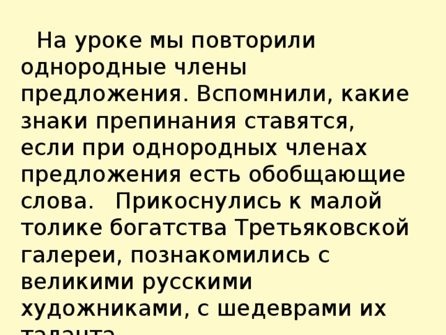  На уроке мы повторили однородные члены предложения. Вспомнили, какие знаки препинания ставятся, если при однородных членах предложения есть обобщающие слова. Прикоснулись к малой толике богатства Третьяковской галереи, познакомились с великими русскими художниками, с шедеврами их таланта. 