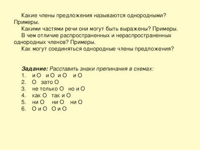 Какие члены предложения называются однородными? Примеры. Какими частями речи они могут быть выражены? Примеры. В чем отличие распространенных и нераспространенных однородных членов? Примеры. Как могут соединяться однородные члены предложения?   Задание: Расставить знаки препинания в схемах: 1. и O и O и O и O 2. O зато O 3. не только O но и O 4. как O так и O 5. ни O ни O ни O 6. O и O O и O 