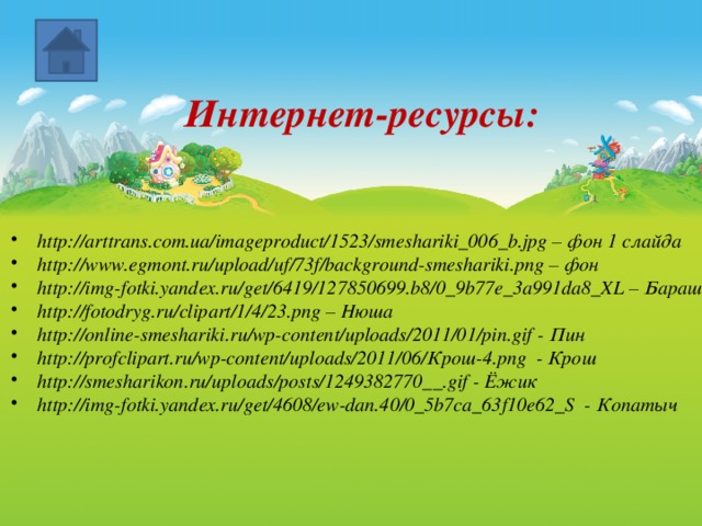 Интернет-ресурсы:   http://arttrans.com.ua/imageproduct/1523/smeshariki_006_b.jpg – фон 1 слайда http://www.egmont.ru/upload/uf/73f/background-smeshariki.png – фон http://img-fotki.yandex.ru/get/6419/127850699.b8/0_9b77e_3a991da8_XL – Бараш http://fotodryg.ru/clipart/1/4/23.png – Нюша http://online-smeshariki.ru/wp-content/uploads/2011/01/pin.gif - Пин http://profclipart.ru/wp-content/uploads/2011/06/Крош-4.png - Крош http://smesharikon.ru/uploads/posts/1249382770__.gif - Ёжик http://img-fotki.yandex.ru/get/4608/ew-dan.40/0_5b7ca_63f10e62_S - Копатыч 