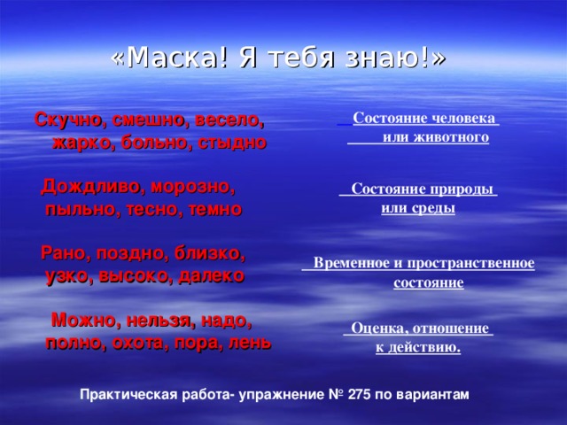 «Маска! Я тебя знаю!» Скучно, смешно, весело, жарко, больно, стыдно   Дождливо, морозно, пыльно, тесно, темно   Рано, поздно, близко, узко, высоко, далеко   Можно, нельзя, надо, полно, охота, пора, лень      Состояние человека   или животного  Состояние природы или среды  Временное и пространственное состояние   Оценка, отношение к действию.   Практическая работа- упражнение № 275 по вариантам  