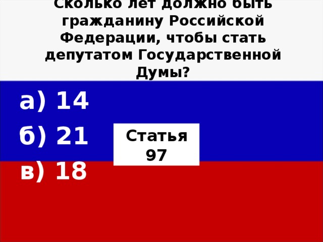 Сколько лет должно быть гражданину Российской Федерации, чтобы стать депутатом Государственной Думы?   а) 14 б) 21 в) 18  Статья 97 