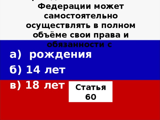 Гражданин Российской Федерации может самостоятельно осуществлять в полном объёме свои права и обязанности с а) рождения б) 14 лет в) 18 лет  Статья 60 
