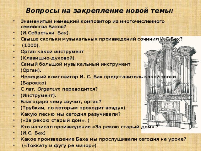 Вопросы на закрепление новой темы:   Знаменитый немецкий композитор из многочисленного семейства Бахов? (И.Себастьян Бах). Свыше скольки музыкальных произведений сочинил И.С.Бах?  (1000). Орган какой инструмент (Клавишно-духовой). Самый большой музыкальный инструмент (Орган). Немецкий композитор И. С. Бах представитель какой эпохи (Барокко) С лат.  Organum переводится? (Инструмент). Благодаря чему звучит, орган? (Трубкам, по которым проходит воздух). Какую песню мы сегодня разучивали? («За рекою старый дом». ) Кто написал произведение «За рекою старый дом» ? (И.С. Бах) Какое произведение Баха мы прослушивали сегодня на уроке?  («Токкату и фугу ре минор»)  