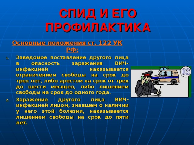 СПИД И ЕГО ПРОФИЛАКТИКА Основные положения ст. 122 УК РФ: Заведомое поставление другого лица в опасность заражения ВИЧ-инфекцией наказывается ограничением свободы на срок до трех лет, либо арестом на срок от трех до шести месяцев, либо лишением свободы на срок до одного года. Заражение другого лица ВИЧ-инфекцией лицом, знавшем о наличии у него этой болезни, наказывается лишением свободы на срок до пяти лет. 