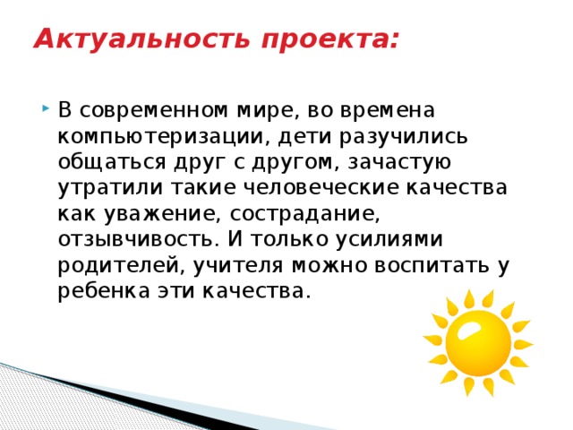 Актуальность проекта:   В современном мире, во времена компьютеризации, дети разучились общаться друг с другом, зачастую утратили такие человеческие качества как уважение, сострадание, отзывчивость. И только усилиями родителей, учителя можно воспитать у ребенка эти качества. 