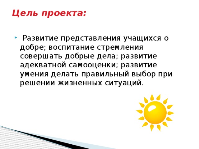 Цель проекта:    Развитие представления учащихся о добре; воспитание стремления совершать добрые дела; развитие адекватной самооценки; развитие умения делать правильный выбор при решении жизненных ситуаций. 