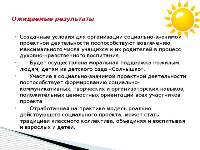    Ожидаемые результаты   Созданные условия для организации социально-значимой проектной деятельности поспособствуют вовлечению максимального числа учащихся и их родителей в процесс духовно-нравственного воспитания.  Будет осуществлена моральная поддержка пожилым людям, детям из детского сада «Солнышко».  Участие в социально-значимой проектной деятельности поспособствует формированию социально-коммуникативных, творческих и организаторских навыков, положительных ценностных ориентаций всех участников проекта.  Отработанная на практике модель реально действующего социального проекта, может стать традицией классного коллектива, объединяя и воспитывая и взрослых и детей. 