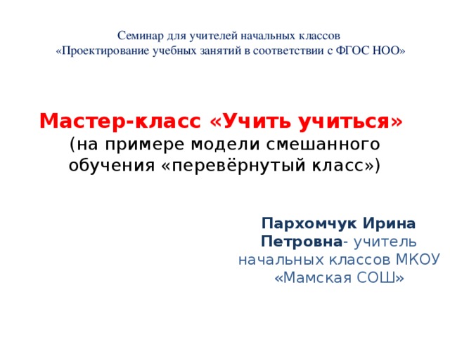 Семинар для учителей начальных классов  «Проектирование учебных занятий в соответствии с ФГОС НОО» Мастер-класс «Учить учиться»  (на примере модели смешанного обучения «перевёрнутый класс») Пархомчук Ирина Петровна - учитель начальных классов МКОУ «Мамская СОШ» 