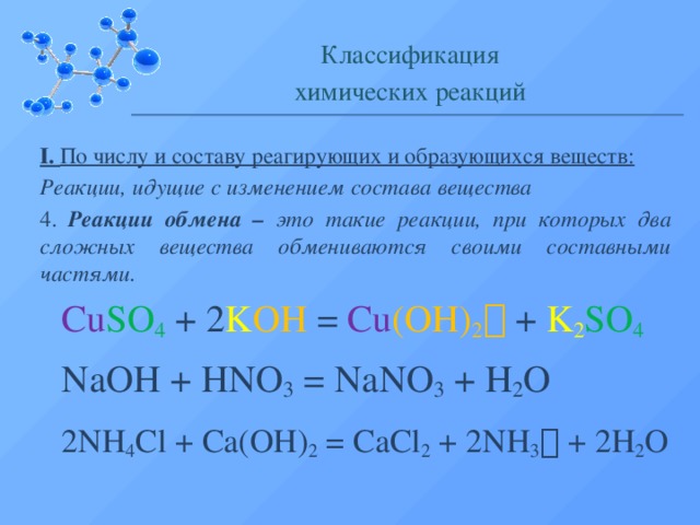 Классификация химических реакций I. По числу и составу реагирующих и образующихся веществ: Реакции, идущие с изменением состава вещества 4. Реакции обмена – это такие реакции, при которых два сложных вещества обмениваются своими составными частями. Cu SO 4  +  2 K OH  = Cu (OH) 2   +  K 2 SO 4  NaOH + HNO 3 = NaNO 3 + H 2 O 2NH 4 Cl + Ca(OH) 2 = CaCl 2 + 2NH 3  + 2H 2 O  