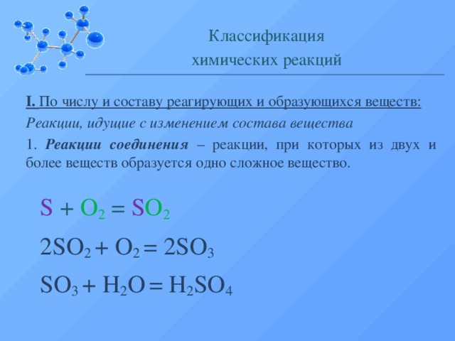 Классификация химических реакций I. По числу и составу реагирующих и образующихся веществ: Реакции, идущие с изменением состава вещества 1. Реакции соединения – реакции, при которых из двух и более веществ образуется одно сложное вещество. S + O 2 = S O 2 2SO 2 + O 2 = 2SO 3 SO 3 + H 2 O  = H 2 SO 4  