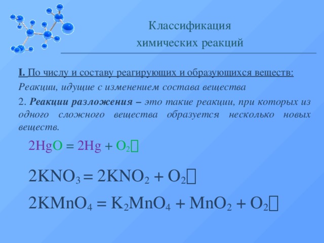 Классификация химических реакций I. По числу и составу реагирующих и образующихся веществ: Реакции, идущие с изменением состава вещества 2. Реакции разложения – это такие реакции, при которых из одного сложного вещества образуется несколько новых веществ. 2Hg O = 2Hg + O 2  2KNO 3 = 2KNO 2 + O 2   2KMnO 4 = K 2 MnO 4 + MnO 2 + O 2   