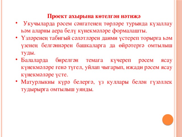 Проект ахырына көтелгән нәтиҗә  Укучыларда рәсем сәнгатенең төрләре турында күзаллау һәм аларны аера белү күнекмәләре формалашты. Үзләренең табигый сәләтләрен даими үстереп торырга һәм үзенең белгәннәрен башкаларга да өйрәтергә омтылыш туды. Балаларда бирелгән темага күчереп рәсем ясау күнекмәләре генә түгел, уйлап чыгарып, иҗади рәсем ясау күнекмәләре үсте. Матурлыкны күрә белергә, үз куллары белән гүзәллек тудырырга омтылыш уянды. 