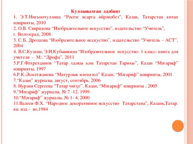  Кулланылган әдәбият 1. Э.Т.Нигъмәтуллина “Рәсем ясарга өйрәнәбез”, Казан, Татарстан китап нәшрияты, 2010 2. О.В. Свиридова “Изобразительное искусство”, издательство “Учитель”, г. Волгоград, 2008 3. С.Б. Дроздова “Изобразительное исскуство”, издательство “Учитель – АСТ”, 2004 4. В.С.Кузкин, Э.И.Кубышкина “Изобразительное искусство: 1 класс: книга для учителя - М:. “Дрофа”, 2011 5.Р.Г.Фәхретдинов “Татар халкы һәм Татарстан Тарихы”, Казан “Мәгариф” нәшрияты, 1997 6.Р.К.Әхмәтҗанова “Матурлык иленә юл” Казан, “Мәгариф” нәшрияты, 2001 7.“Казан” журналы, август, сентябрь, 2006 8. Нурзия Сергеева “Татар чигүе”, Казан, “Мәгариф” нәшрияты , 2005 9.“Мәгариф” журналы, № 7 -12, 1999 10.“Мәгариф” журналы, № 1- 4, 2000 11.Валеев Ф.Х. “Народное декоративное искусство Татарстана”, Казань,Татар. кн. изд - во,1984 