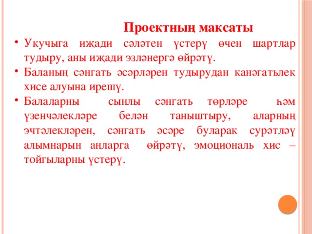  Проектның максаты Укучыга иҗади сәләтен үстерү өчен шартлар тудыру, аны иҗади эзләнергә өйрәтү. Баланың сәнгать әсәрләрен тудырудан канәгатьлек хисе алуына ирешү. Балаларны сынлы сәнгать төрләре һәм үзенчәлекләре белән таныштыру, аларның эчтәлекләрен, сәнгать әсәре буларак сурәтләү алымнарын аңларга өйрәтү, эмоциональ хис – тойгыларны үстерү.  