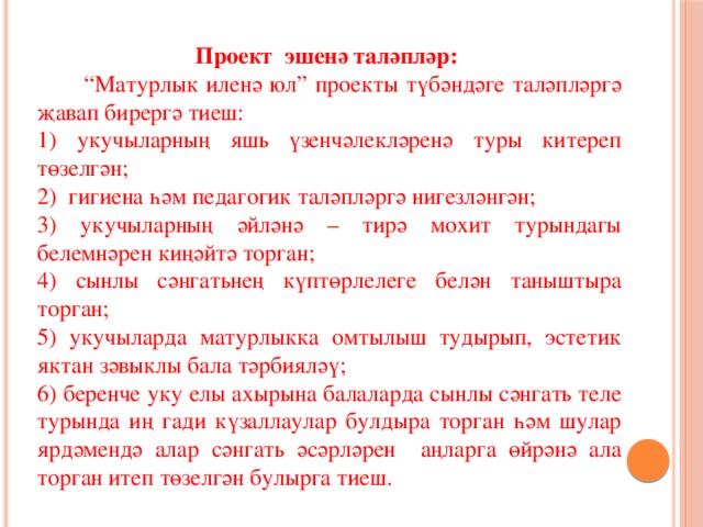 Проект эшенә таләпләр:   “ Матурлык иленә юл” проекты түбәндәге таләпләргә җавап бирергә тиеш: 1) укучыларның яшь үзенчәлекләренә туры китереп төзелгән; 2) гигиена һәм педагогик таләпләргә нигезләнгән; 3) укучыларның әйләнә – тирә мохит турындагы белемнәрен киңәйтә торган; 4) сынлы сәнгатьнең күптөрлелеге белән таныштыра торган; 5) укучыларда матурлыкка омтылыш тудырып, эстетик яктан зәвыклы бала тәрбияләү; 6) беренче уку елы ахырына балаларда сынлы сәнгать теле турында иң гади күзаллаулар булдыра торган һәм шулар ярдәмендә алар сәнгать әсәрләрен аңларга өйрәнә ала торган итеп төзелгән булырга тиеш. 