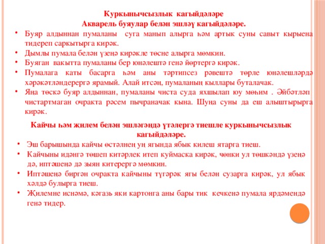 Куркынычсызлык кагыйдәләре Акварель буяулар белән эшләү кагыйдәләре. Буяр алдыннан пумаланы суга манып алырга һәм артык суны савыт кырыена тидереп саркытырга кирәк. Дымлы пумала белән үзеңә кирәкле төсне алырга мөмкин. Буяган вакытта пумаланы бер юнәлештә генә йөртергә кирәк. Пумалага каты басарга һәм аны тәртипсез рәвештә төрле юнәлешләрдә хәрәкәтләндерергә ярамый. Алай итсәң, пумаланың кыллары буталачак. Яңа төскә буяр алдыннан, пумаланы чиста суда яхшылап юу мөһим . Әйбәтләп чистартмаган очракта рәсем пычраначак кына. Шуңа суны да еш алыштырырга кирәк. Кайчы һәм җилем белән эшләгәндә үтәлергә тиешле куркынычсызлык кагыйдәләре. Эш барышында кайчы өстәлнең уң ягында ябык килеш ятарга тиеш. Кайчыны идәнгә төшеп китәрлек итеп куймаска кирәк, чөнки ул төшкәндә үзеңә дә, иптәшеңә дә зыян китерергә мөмкин. Иптәшеңә биргән очракта кайчыны түгәрәк ягы белән сузарга кирәк, ул ябык хәлдә булырга тиеш. Җилемне иснәмә, кәгазь яки картонга аны бары тик кечкенә пумала ярдәмендә генә тидер. 