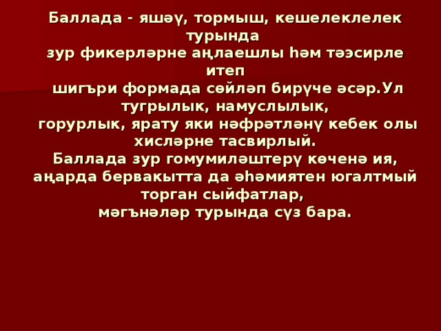 Баллада - яшәү, тормыш, кешелеклелек турында  зур фикерләрне аңлаешлы һәм тәэсирле итеп  шигъри формада сөйләп бирүче әсәр.Ул тугрылык, намуслылык,  горурлык, ярату яки нәфрәтләнү кебек олы хисләрне тасвирлый.  Баллада зур гомумиләштерү көченә ия,  аңарда бервакытта да әһәмиятен югалтмый торган сыйфатлар,  мәгънәләр турында сүз бара. 