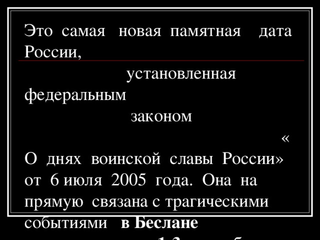 Это самая новая памятная дата России, установленная федеральным  законом « О днях воинской славы России» от 6 июля 2005 года. Она на прямую связана с трагическими событиями в Беслане 1-3 сентября 2005 года 