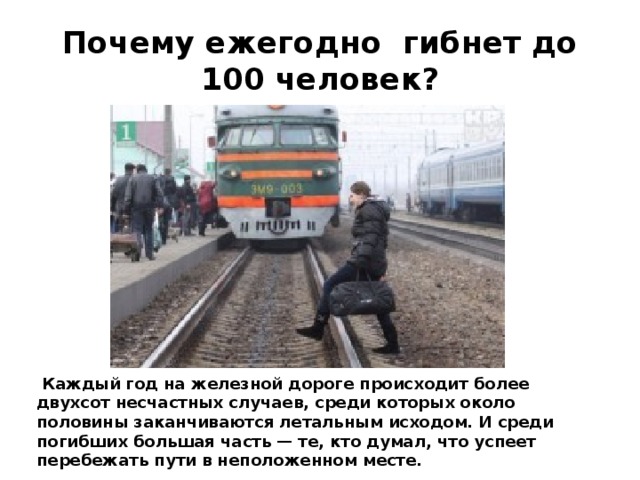 Почему ежегодно гибнет до 100 человек?  Каждый год на железной дороге происходит более двухсот несчастных случаев, среди которых около половины заканчиваются летальным исходом. И среди погибших большая часть — те, кто думал, что успеет перебежать пути в неположенном месте. 