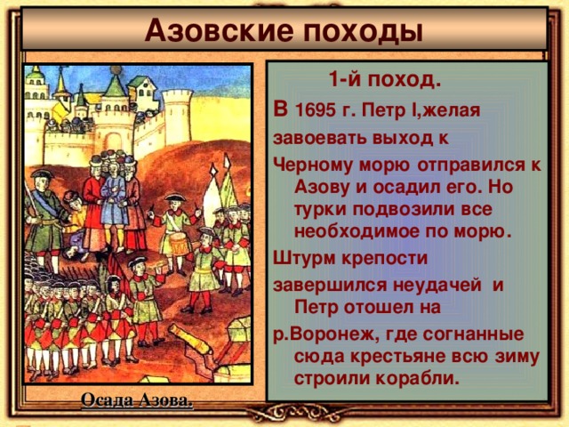 Азовские походы  1-й поход. В 1695 г. Петр I ,желая завоевать выход к Черному морю отправился к Азову и осадил его. Но турки подвозили все необходимое по морю. Штурм крепости завершился неудачей и Петр  отошел на р.Воронеж, где согнанные сюда крестьяне всю зиму строили корабли. Осада Азова. 