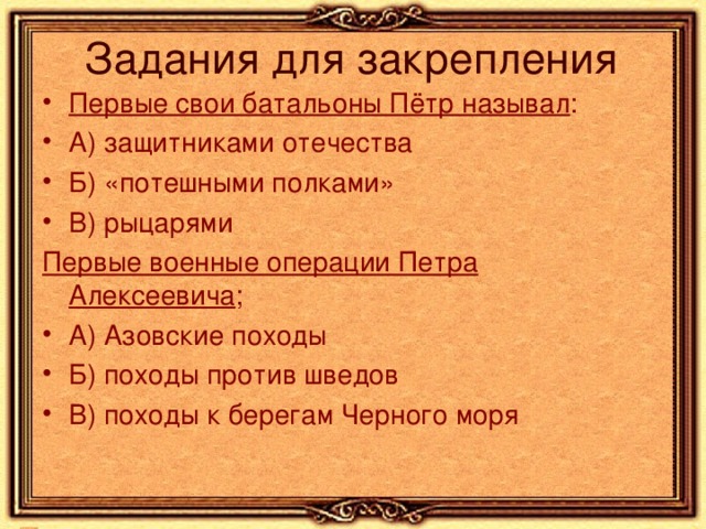 Первые свои батальоны Пётр называл : А) защитниками отечества Б) «потешными полками» В) рыцарями Первые военные операции Петра Алексеевича ; А) Азовские походы Б) походы против шведов В) походы к берегам Черного моря   