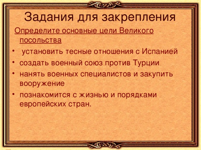 Определите основные цели Великого посольства  установить тесные отношения с Испанией создать военный союз против Турции нанять военных специалистов и закупить вооружение познакомится с жизнью и порядками европейских стран. 