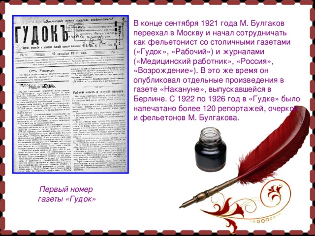 В конце сентября 1921 года М. Булгаков переехал в Москву и начал сотрудничать как фельетонист со столичными газетами («Гудок», «Рабочий») и журналами («Медицинский работник», «Россия», «Возрождение»). В это же время он опубликовал отдельные произведения в газете «Накануне», выпускавшейся в Берлине. С 1922 по 1926 год в «Гудке» было напечатано более 120 репортажей, очерков и фельетонов М. Булгакова. Первый номер газеты «Гудок» 