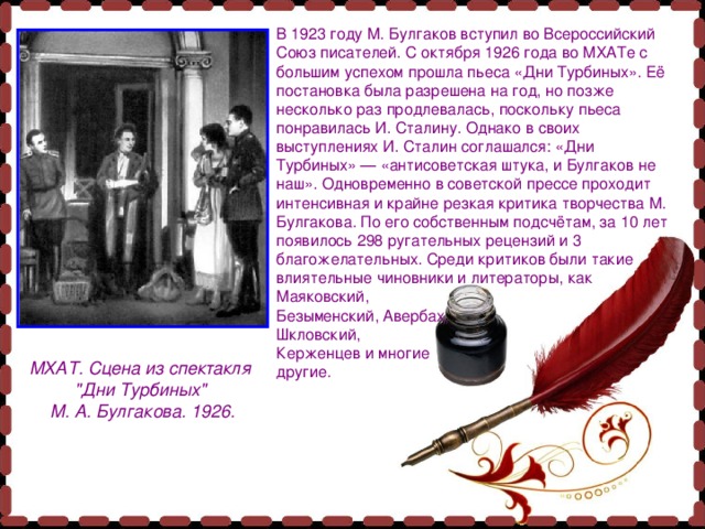 В 1923 году М. Булгаков вступил во Всероссийский Союз писателей. С октября 1926 года во МХАТе с большим успехом прошла пьеса «Дни Турбиных». Её постановка была разрешена на год, но позже несколько раз продлевалась, поскольку пьеса понравилась И. Сталину. Однако в своих выступлениях И. Сталин соглашался: «Дни Турбиных» — «антисоветская штука, и Булгаков не наш». Одновременно в советской прессе проходит интенсивная и крайне резкая критика творчества М. Булгакова. По его собственным подсчётам, за 10 лет появилось 298 ругательных рецензий и 3 благожелательных. Среди критиков были такие влиятельные чиновники и литераторы, как Маяковский, Безыменский, Авербах, Шкловский, Керженцев и многие другие. МХАТ. Сцена из спектакля 