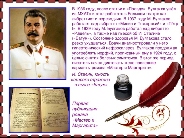 В 1936 году, после статьи в «Правде», Булгаков ушёл из МХАТа и стал работать в Большом театре как либреттист и переводчик. В 1937 году М. Булгаков работает над либретто «Минин и Пожарский» и «Пётр I». В 1939 году М. Булгаков работал над либретто «Рашель», а также над пьесой об И. Сталине («Батум»). Состояние здоровья М. Булгакова стало резко ухудшаться. Врачи диагностировали у него гипертонический нефросклероз. Булгаков продолжал употреблять морфий, прописанный ему в 1924 году, с целью снятия болевых симптомов. В этот же период писатель начал диктовать жене последние варианты романа «Мастер и Маргарита». И. Сталин, юность которого отражена в пьесе «Батум» Первая публикация романа «Мастер и Маргарита» 