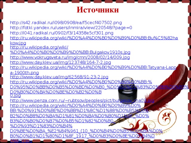 Источники http://s42.radikal.ru/i098/0908/ea/f5cecf407502.png http://fotki.yandex.ru/users/inmira/view/220548/?page=0 http://i041.radikal.ru/0902/f3/14358e5cf301.png http://ru.wikipedia.org/wiki/%D0%A4%D0%B0%D0%B9%D0%BB:Bu%C5%82hakow.jpg http://ru.wikipedia.org/wiki/%D0%A4%D0%B0%D0%B9%D0%BB:Bulgakov1910s.jpg http://www.vokrugsveta.ru/img/cmn/2008/02/14/009.jpg http://www.day.kiev.ua/img/123748/164-7-2.jpg http://ru.wikipedia.org/wiki/%D0%A4%D0%B0%D0%B9%D0%BB:Tatyana-Lappa-1900th.png http://www.day.kiev.ua/img/62568/91-23-2.jpg http://ru.wikipedia.org/wiki/%D0%A4%D0%B0%D0%B9%D0%BB:%D0%95%D0%BB%D0%B5%D0%BD%D0%B0_%D0%91%D1%83%D0%BB%D0%B3%D0%B0%D0%BA%D0%BE%D0%B2%D0%B 0.jpg http://www.penza.com.ru/~rubtsov/peoples/pict/bulgakov_ma03.jpg http://ru.wikipedia.org/wiki/%D0%A4%D0%B0%D0%B9%D0% BB:%D0%91%D0%BE%D0%BB%D1%8C%D1%88%D0%B5%D0% B2%D0%B8%D0%BA%D1%81%D0%BA%D0%B0%D1%8F_%D0% B3%D0%B0%D0%B7%D0%B5%D1%82%D0%B0_%D0%93%D1%83%D0%B4% D0%BE%D0%BA_%E2%84%961_(10_%D0%B4%D0%B5%D0%BA%D0% B0%D0%B1%D1%80%D1%8F_1917_%D0%B3%D0%BE%D0%B4%D 0%B0).jpg http://dic.academic.ru/pictures/bse/jpg/0253949081.jpg http://ru.wikipedia.org/wiki/%D0%A4%D0%B0%D0%B9%D0% BB:Vakhtangov_Theatre,_Moscow,_Russia.jpg 